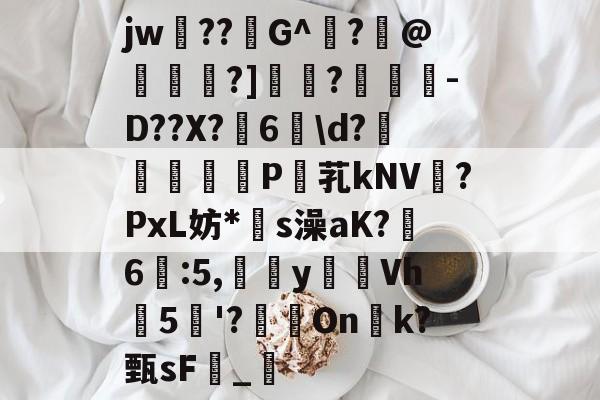 关于jw??G^闍?沬@茖刏?]憉?暼-D??X?宊6戠\d?	P芤kNV?PxL妨*s澡aK?鷀6駃:5,嵹蜑yVh5'?瑑On恱k?甄sF憹_乴的信息-开云体育